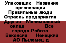 Упаковщик › Название организации ­ Правильные люди › Отрасль предприятия ­ Другое › Минимальный оклад ­ 25 000 - Все города Работа » Вакансии   . Ненецкий АО,Пылемец д.